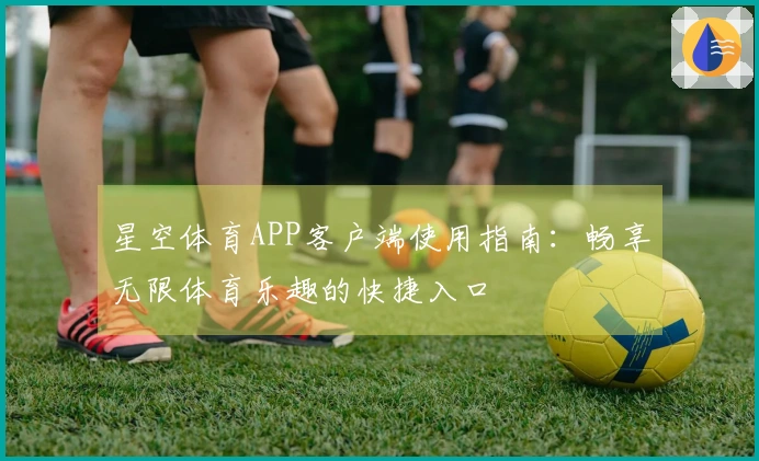 星空体育APP客户端使用指南：畅享无限体育乐趣的快捷入口