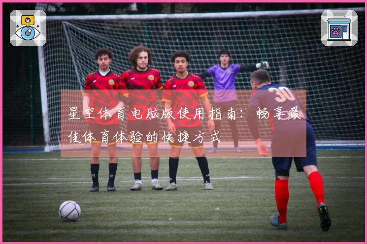 星空体育电脑版使用指南：畅享最佳体育体验的快捷方式