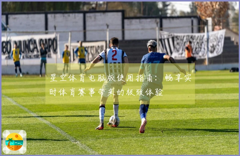 星空体育电脑版使用指南：畅享实时体育赛事带来的极致体验